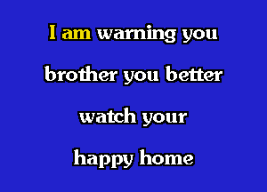 I am warning you
brother you better

watch your

happy home