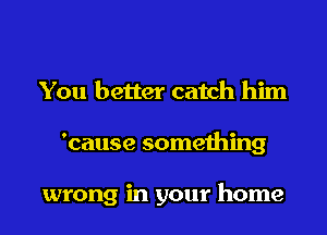 You better catch him

'cause something

wrong in your home