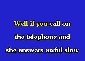 Well if you call on
the telephone and

she answers awful slow