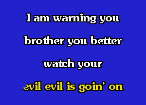 I am warning you
brother you better

watch your

evil evil is goin' on