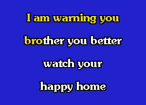 I am warning you
brother you better

watch your

happy home