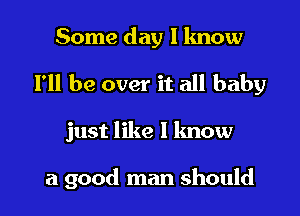 Some day l lmow

I'll be over it all baby

just like I know

a good man should