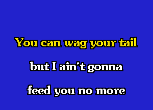 You can wag your tail

but I ain't gonna

feed you no more