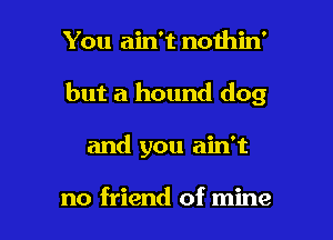 You ain't nothin'
but a hound dog

and you ain't

no friend of mine I