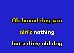 0h hound dog you

ain't nothing

but a dirty old dog