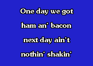 One day we got

ham an' bacon

next day ain't

nothin' shakin'