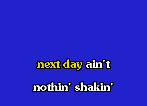 next day ain't

nothin' shakin'