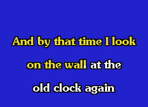 And by that time I look
on the wall at the

old clock again