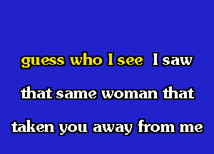 guess who I see I saw
that same woman that

taken you away from me