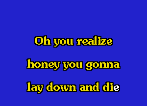 Oh you realize

honey you gonna

lay down and die