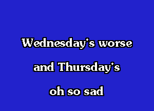 Wednesday's worse

and Thursday's

oh so sad