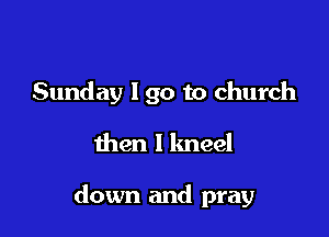Sunday 190 to church

then I kneel

down and pray