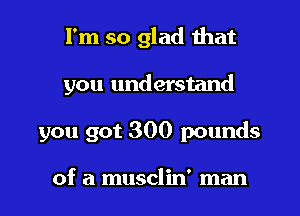 I'm so glad that

you understand

you got 300 pounds

of a musclin' man