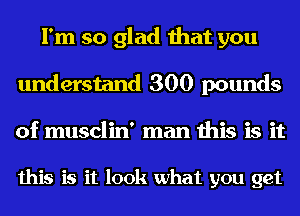 I'm so glad that you
understand 300 pounds
of musclin' man this is it

this is it look what you get