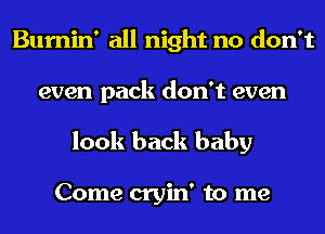 Bumin' all night no don't
even pack don't even
look back baby

Come cryin' to me