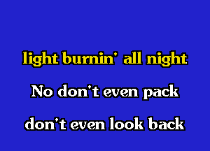 light bumin' all night
No don't even pack

don't even look back