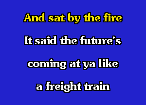 And sat by the fire
It said the future's

coming at ya like

a freight train I