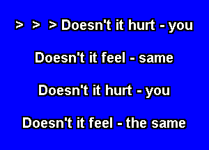 ta ?? r) Doesn't it hurt - you

Doesn't it feel - same
Doesn't it hurt - you

Doesn't it feel - the same