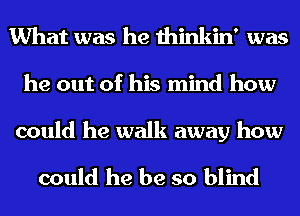 What was he thinkin' was

he out of his mind how

could he walk away how

could he be so blind