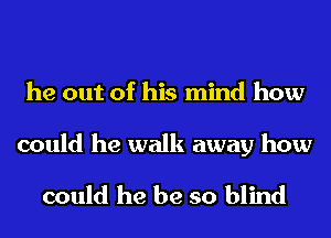 he out of his mind how

could he walk away how

could he be so blind