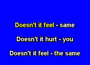 Doesn't it feel - same

Doesn't it hurt - you

Doesn't it feel - the same