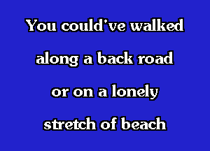 You could've walked

along a back road

or on a lonely

stretch of beach