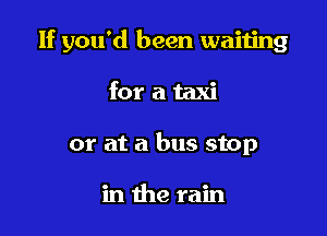 If you'd been waiting

for a taxi
or at a bus stop

in the rain