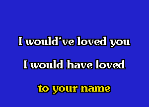 I would've loved you

I would have loved

to your name