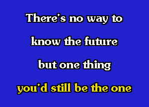 There's no way to

know the future

but one thing

you'd still be the one