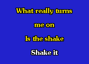 What really tums

me on
Is the shake
Shake it