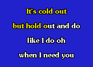 It's cold out
but hold out and do

like I do oh

when I need you
