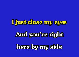 ljust close my eyes

And you're right

here by my side