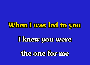 When I was led to you

I knew you were

the one for me