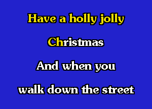 Have a holly jolly

Christmas

And when you

walk down the street