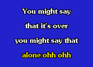 You might say

that it's over

you might say that

alone ohh ohh