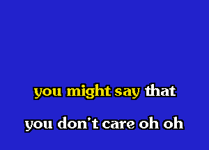 you might say that

you don't care oh oh