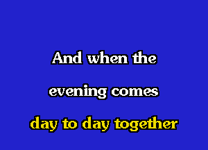 And when the

evening comes

day to day togeiher
