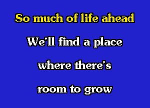 So much of life ahead

We'll find a place

where there's

room to grow