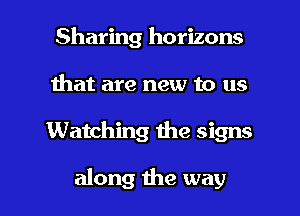 Sharing horizons
Ihat are new to us

Watching the signs

along the way I