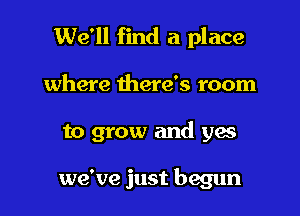 We'll find a place

where there's room

to grow and yes

we've just begun