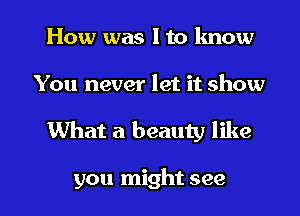 How was I to know
You never let it show

What a beauty like

you might see I