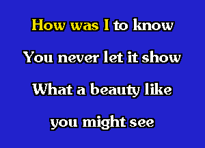 How was I to know
You never let it show

What a beauty like

you might see I