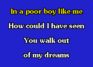 In a poor boy like me

How could I have seen
You walk out

of my dreams