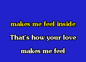 makes me feel inside
That's how your love

makes me feel