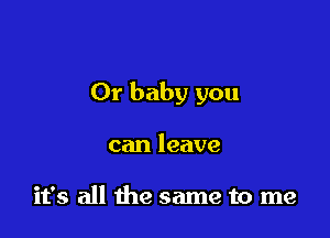 Or baby you

can leave

it's all the same to me