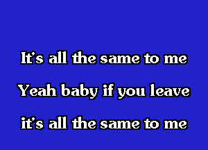 It's all the same to me
Yeah baby if you leave

it's all the same to me