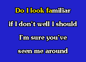 Do I look familiar
if I don't well I should
I'm sure you've

seen me around