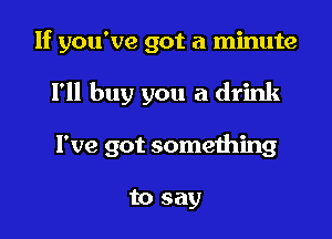 If you've got a minute

I'll buy you a drink

I've got something

to say