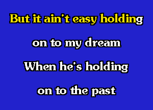 But it ain't easy holding
on to my dream

When he's holding

on to the past