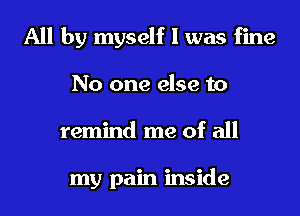 All by myself I was fine
No one else to
remind me of all

my pain inside